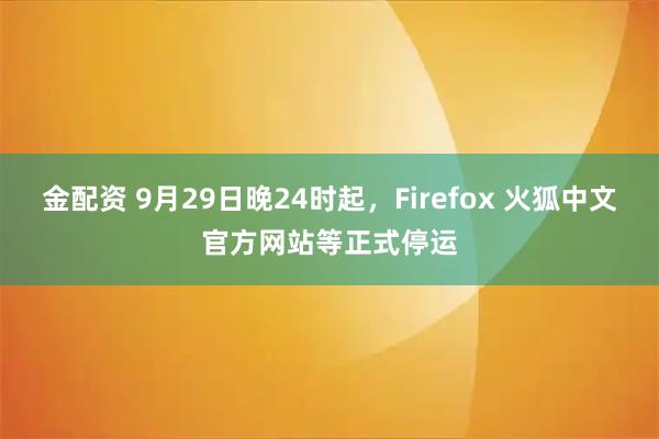 金配资 9月29日晚24时起，Firefox 火狐中文官方网站等正式停运