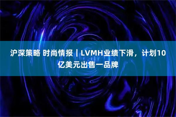 沪深策略 时尚情报|LVMH业绩下滑,计划10亿美元出售一品牌