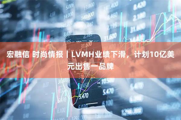宏融信 时尚情报｜LVMH业绩下滑，计划10亿美元出售一品牌
