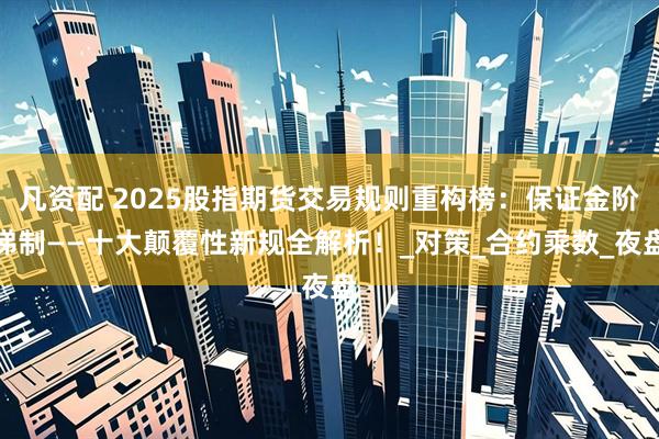 凡资配 2025股指期货交易规则重构榜：保证金阶梯制——十大颠覆性新规全解析！_对策_合约乘数_夜盘