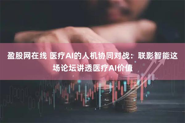 盈股网在线 医疗AI的人机协同对战：联影智能这场论坛讲透医疗AI价值