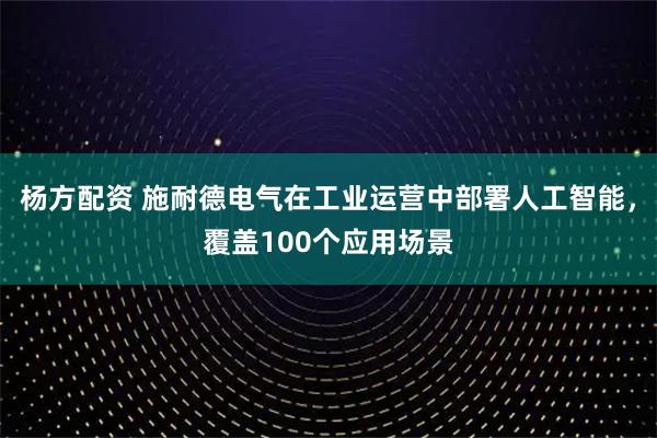 杨方配资 施耐德电气在工业运营中部署人工智能，覆盖100个应用场景