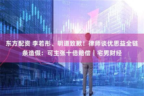 东方配资 李若彤、明道致歉！律师谈优思益全链条造假：可主张十倍赔偿｜宅男财经