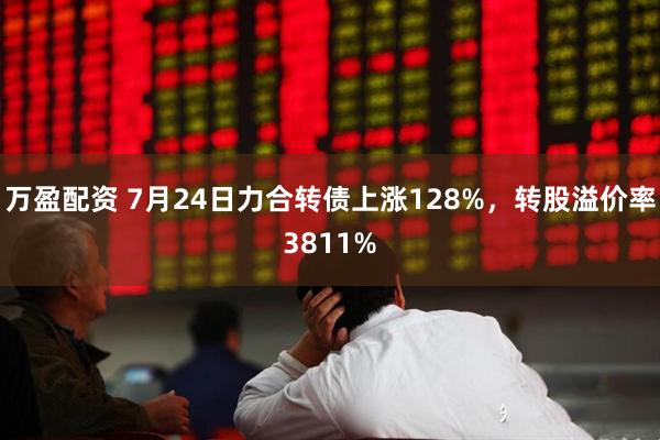 万盈配资 7月24日力合转债上涨128%，转股溢价率3811%