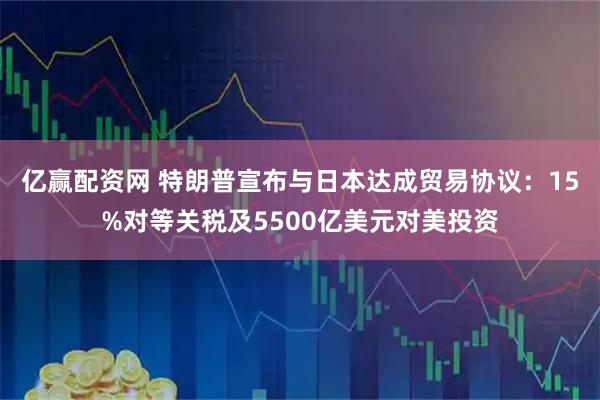 亿赢配资网 特朗普宣布与日本达成贸易协议：15%对等关税及5500亿美元对美投资