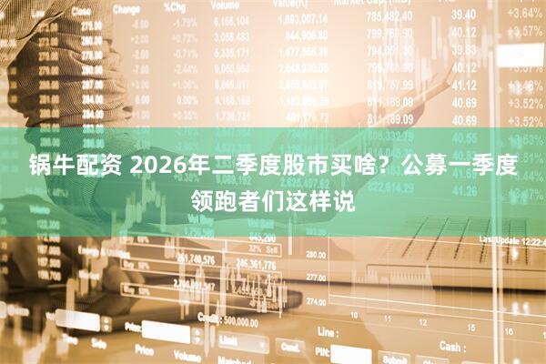 锅牛配资 2026年二季度股市买啥?公募一季度领跑者们这样说