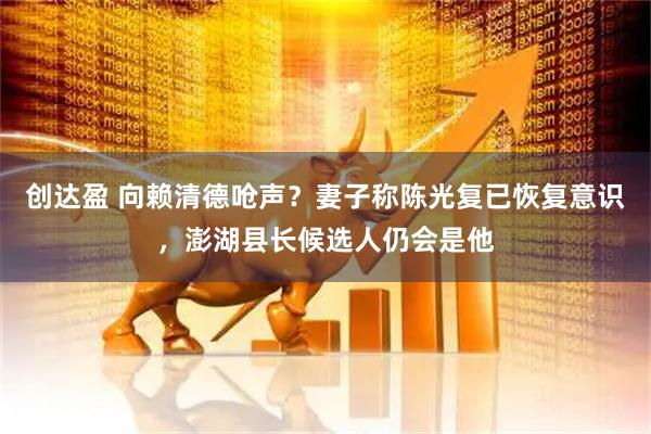 创达盈 向赖清德呛声？妻子称陈光复已恢复意识，澎湖县长候选人仍会是他