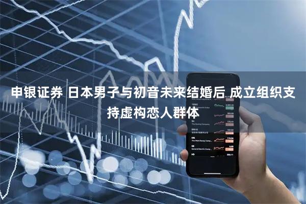 申银证券 日本男子与初音未来结婚后 成立组织支持虚构恋人群体