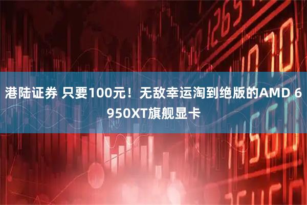 港陆证券 只要100元！无敌幸运淘到绝版的AMD 6950XT旗舰显卡