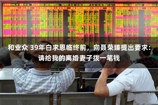 和业众 39年白求恩临终前，向聂荣臻提出要求：请给我的离婚妻子拨一笔钱