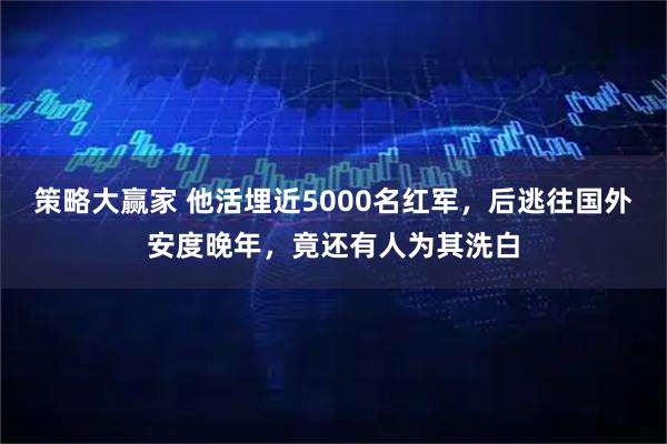 策略大赢家 他活埋近5000名红军，后逃往国外安度晚年，竟还有人为其洗白