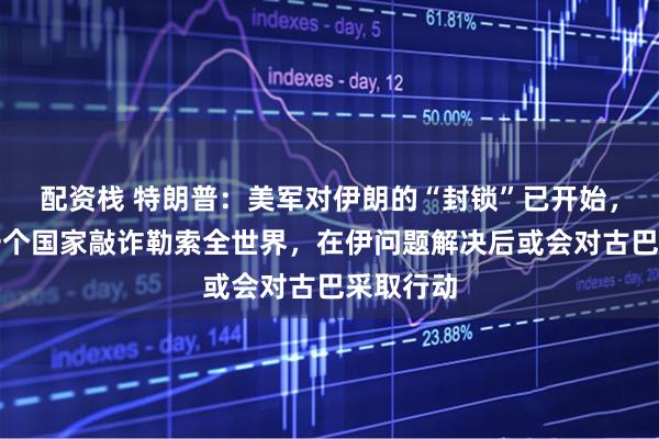 配资栈 特朗普：美军对伊朗的“封锁”已开始，不允许一个国家敲诈勒索全世界，在伊问题解决后或会对古巴采取行动