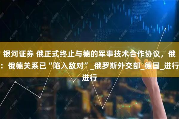 银河证券 俄正式终止与德的军事技术合作协议，俄：俄德关系已“陷入敌对”_俄罗斯外交部_德国_进行